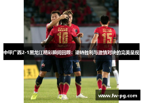 中甲广西2-1黑龙江精彩瞬间回顾：逆转胜利与激情对决的完美呈现