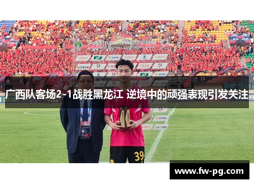 广西队客场2-1战胜黑龙江 逆境中的顽强表现引发关注