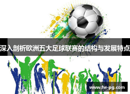 深入剖析欧洲五大足球联赛的结构与发展特点 深入剖析欧洲五大足球联赛的结构与发展特点