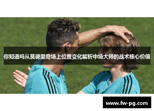 你知道吗从莫德里奇场上位置变化解析中场大师的战术核心价值 你知道吗从莫德里奇场上位置变化解析中场大师的战术核心价值