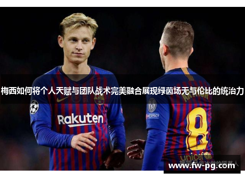 梅西如何将个人天赋与团队战术完美融合展现绿茵场无与伦比的统治力