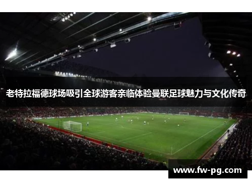 老特拉福德球场吸引全球游客亲临体验曼联足球魅力与文化传奇 老特拉福德球场吸引全球游客亲临体验曼联足球魅力与文化传奇