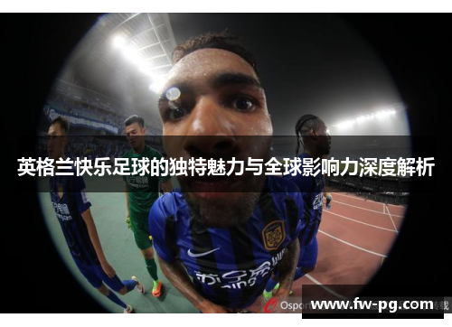 英格兰快乐足球的独特魅力与全球影响力深度解析