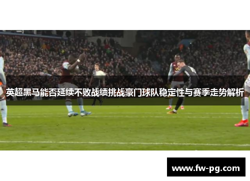 英超黑马能否延续不败战绩挑战豪门球队稳定性与赛季走势解析