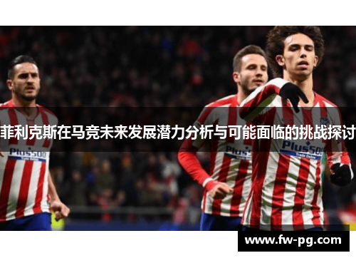 菲利克斯在马竞未来发展潜力分析与可能面临的挑战探讨 菲利克斯在马竞未来发展潜力分析与可能面临的挑战探讨