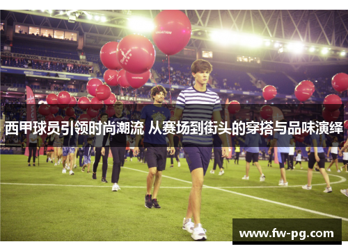 西甲球员引领时尚潮流 从赛场到街头的穿搭与品味演绎