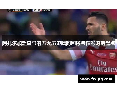 阿扎尔加盟皇马的五大历史瞬间回顾与精彩时刻盘点