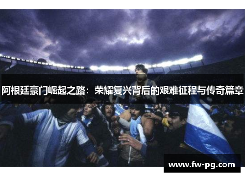 阿根廷豪门崛起之路:荣耀复兴背后的艰难征程与传奇篇章 阿根廷豪门崛起之路:荣耀复兴背后的艰难征程与传奇篇章