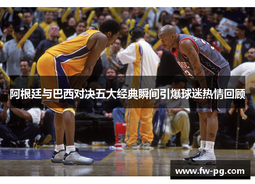 阿根廷与巴西对决五大经典瞬间引爆球迷热情回顾