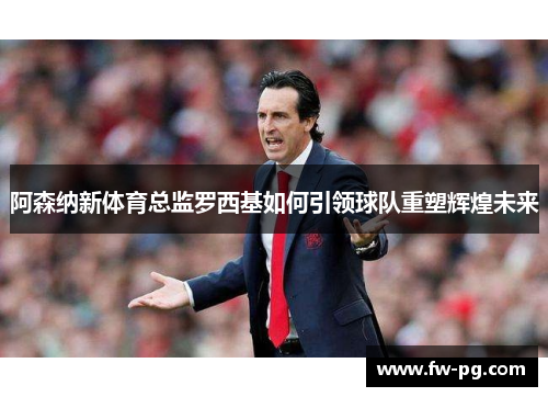 阿森纳新体育总监罗西基如何引领球队重塑辉煌未来 阿森纳新体育总监罗西基如何引领球队重塑辉煌未来