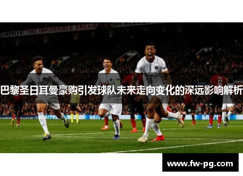 巴黎圣日耳曼豪购引发球队未来走向变化的深远影响解析